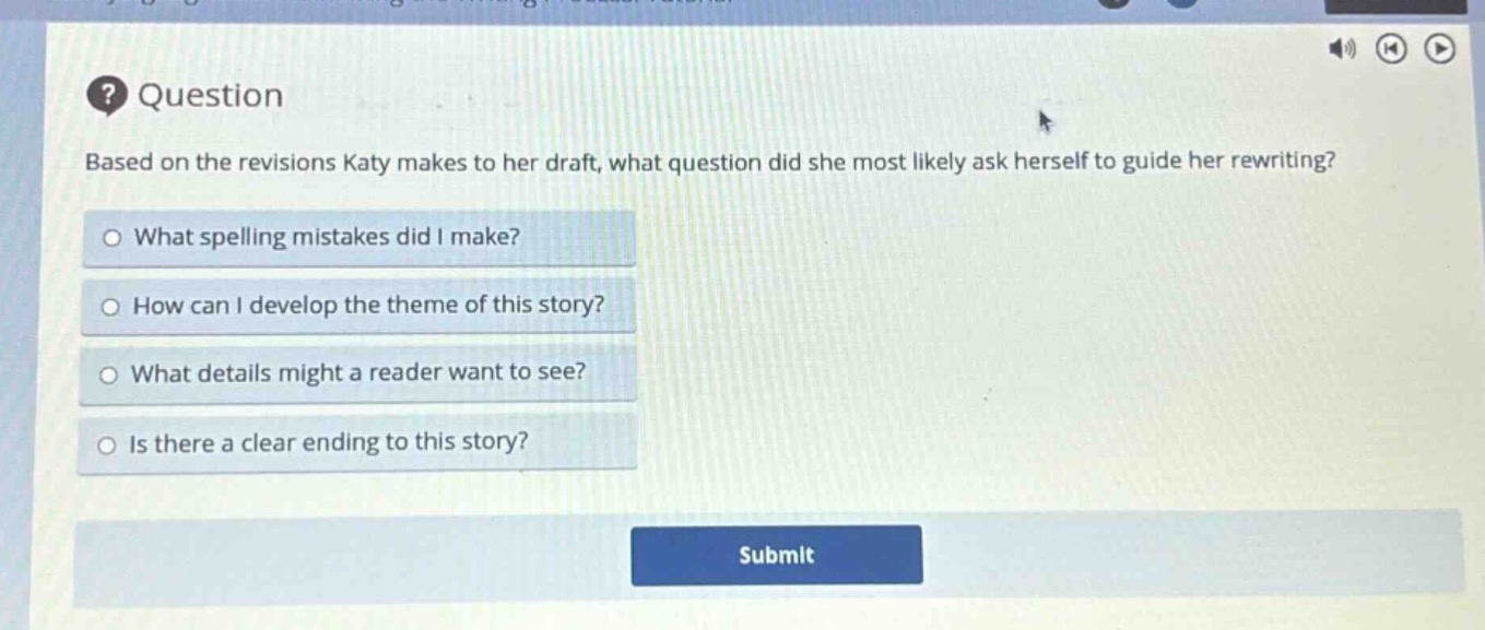 question\nbased on the revisions katy makes to her draft, what question did she most likely ask herself to guide her rewriting?\nwhat spelling mistakes did i make?\nhow can i develop the theme of this story?\nwhat details might a reader want to see?\nis there a clear ending to this story?