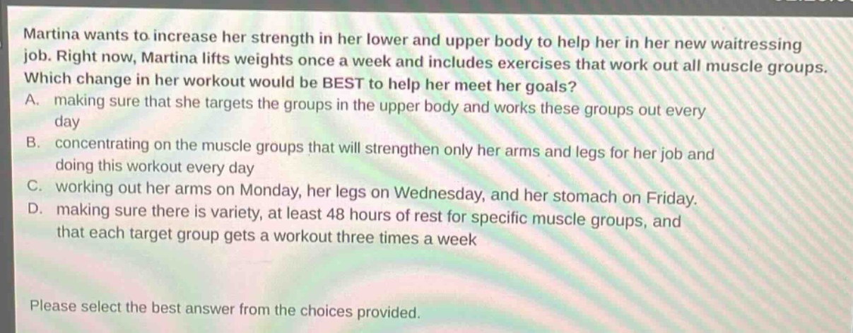 martina wants to increase her strength in her lower and upper body to help her in her new waitressing job. right now, martina lifts weights once a week and includes exercises that work out all muscle groups. which change in her workout would be best to help her meet her goals? a. making sure that she targets the groups in the upper body and works these groups out every day b. concentrating on the muscle groups that will strengthen only her arms and legs for her job and doing this workout every day c. working out her arms on monday, her legs on wednesday, and her stomach on friday. d. making sure there is variety, at least 48 hours of rest for specific muscle groups, and that each target group gets a workout three times a week please select the best answer from the choices provided.