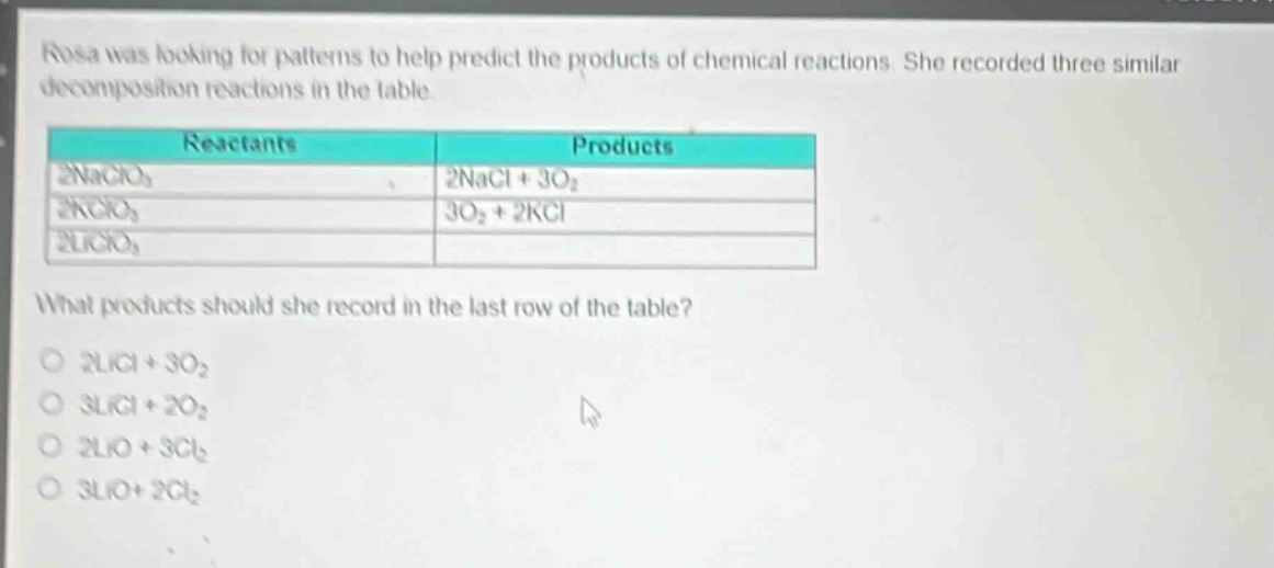 rosa was looking for patterns to help predict the products of chemical reactions. she recorded three similar decomposition reactions in the table.\n| reactants | products |\n| ---- | ---- |\n| 2naclo₃ | 2nacl + 3o₂ |\n| 2kclo₃ | 3o₂ + 2kcl |\n| 2liclo₃ | |\nwhat products should she record in the last row of the table?\no 2licl + 3o₂\no 3licl + 2o₂\no 2lio + 3cl₂\no 3lio + 2cl₂