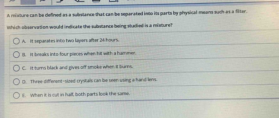 a mixture can be defined as a substance that can be separated into its parts by physical means such as a filter. which observation would indicate the substance being studied is a mixture? a. it separates into two layers after 24 hours. b. it breaks into four pieces when hit with a hammer. c. it turns black and gives off smoke when it burns. d. three different - sized crystals can be seen using a hand lens. e. when it is cut in half, both parts look the same.