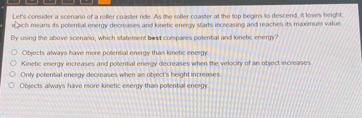 lets consider a scenario of a roller coaster ride. as the roller coaster at the top begins to descend, it loses height, which means its potential energy decreases and kinetic energy starts increasing and reaches its maximum value. by using the above scenario, which statement best compares potential and kinetic energy?\nobjects always have more potential energy than kinetic energy.\nkinetic energy increases and potential energy decreases when the velocity of an object increases.\nonly potential energy decreases when an objects height increases.\nobjects always have more kinetic energy than potential energy.
