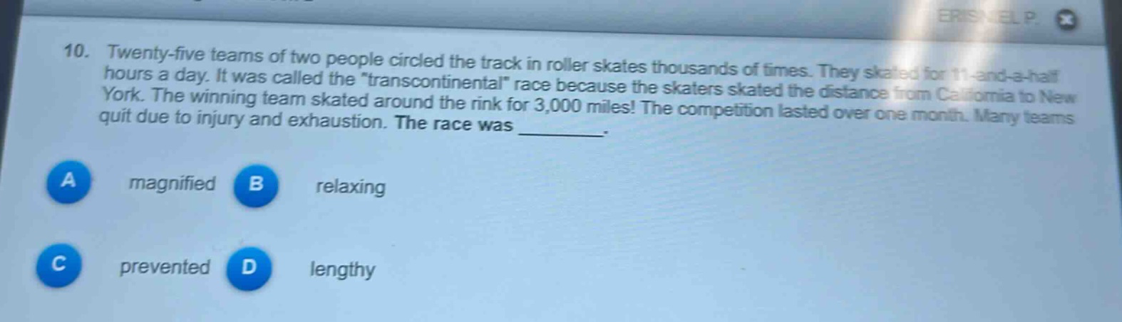 10. twenty - five teams of two people circled the track in roller skates thousands of times. they skated for 11 - and - a - half hours a day. it was called the \transcontinental\ race because the skaters skated the distance from california to new york. the winning team skated around the rink for 3,000 miles! the competition lasted over one month. many teams quit due to injury and exhaustion. the race was ________. a magnified b relaxing c prevented d lengthy