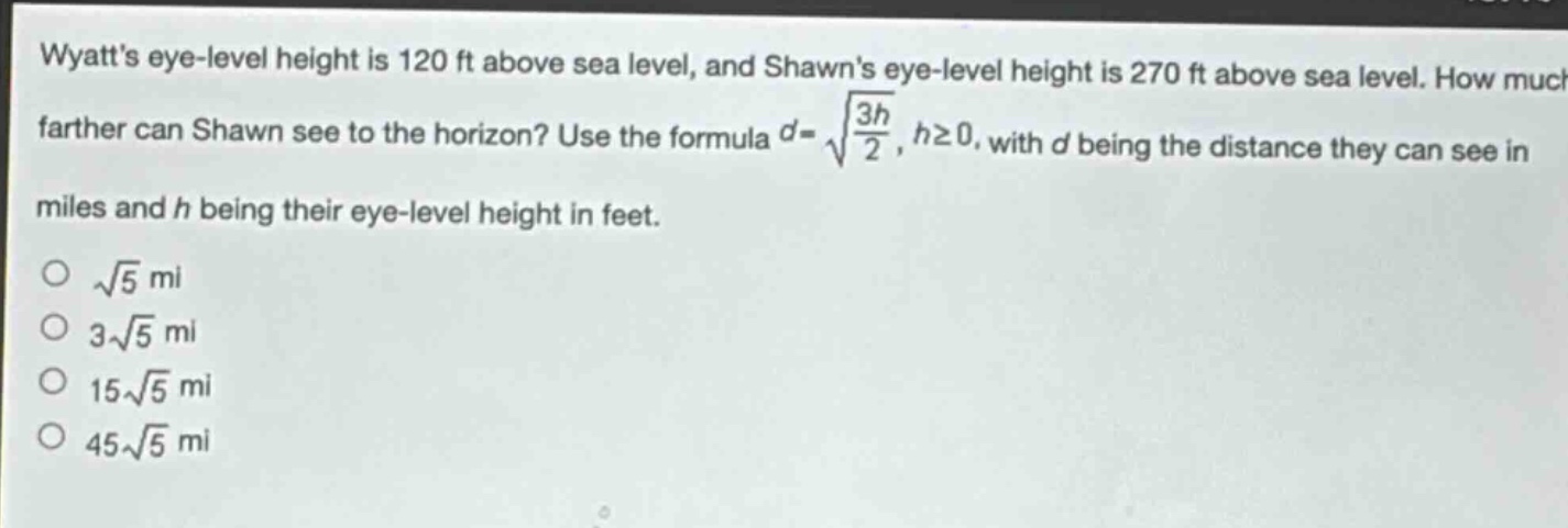 wyatts eye - level height is 120 ft above sea level, and shawns eye - level height is 270 ft above sea level. how much farther can shawn see to the horizon? use the formula $d = sqrt{\frac{3h}{2}}, hgeq0$, with $d$ being the distance they can see in miles and $h$ being their eye - level height in feet.\n$sqrt{5}$ mi\n$3sqrt{5}$ mi\n$15sqrt{5}$ mi\n$45sqrt{5}$ mi