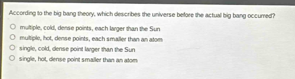 according to the big bang theory, which describes the universe before the actual big bang occurred?\no multiple, cold, dense points, each larger than the sun\no multiple, hot, dense points, each smaller than an atom\no single, cold, dense point larger than the sun\no single, hot, dense point smaller than an atom
