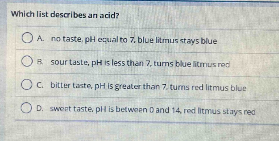 which list describes an acid?\na. no taste, ph equal to 7, blue litmus stays blue\nb. sour taste, ph is less than 7, turns blue litmus red\nc. bitter taste, ph is greater than 7, turns red litmus blue\nd. sweet taste, ph is between 0 and 14, red litmus stays red