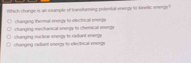 which change is an example of transforming potential energy to kinetic energy?\no changing thermal energy to electrical energy\no changing mechanical energy to chemical energy\no changing nuclear energy to radiant energy\no changing radiant energy to electrical energy