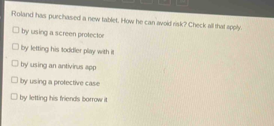 roland has purchased a new tablet. how he can avoid risk? check all that apply.\n□ by using a screen protector\n□ by letting his toddler play with it\n□ by using an antivirus app\n□ by using a protective case\n□ by letting his friends borrow it
