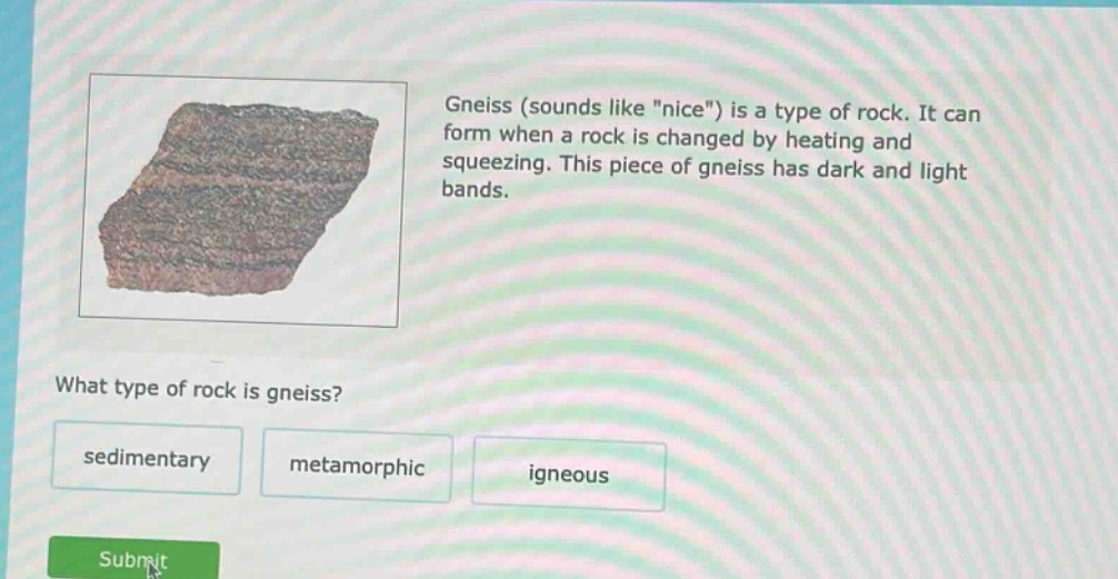 gneiss (sounds like \nice\) is a type of rock. it can form when a rock is changed by heating and squeezing. this piece of gneiss has dark and light bands. what type of rock is gneiss? sedimentary metamorphic igneous