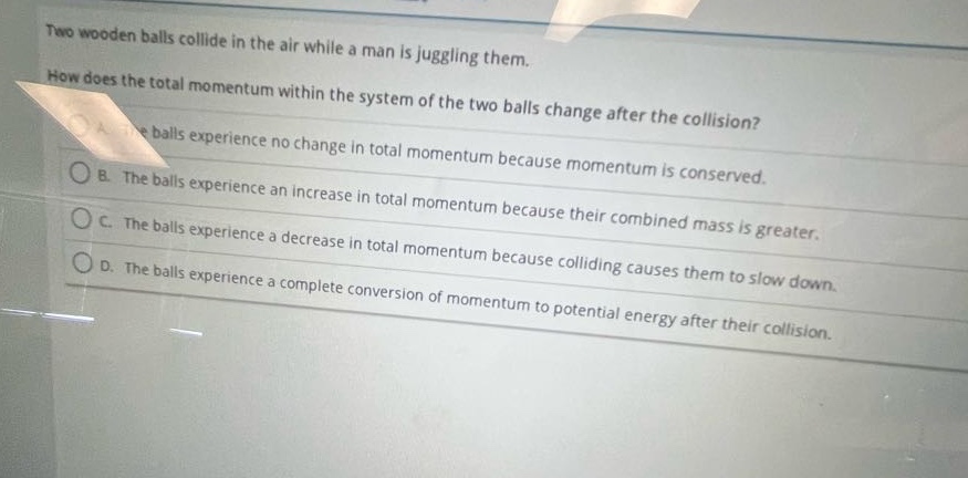 two wooden balls collide in the air while a man is juggling them. how does the total momentum within the system of the two balls change after the collision? a. the balls experience no change in total momentum because momentum is conserved. b. the balls experience an increase in total momentum because their combined mass is greater. c. the balls experience a decrease in total momentum because colliding causes them to slow down. d. the balls experience a complete conversion of momentum to potential energy after their collision.