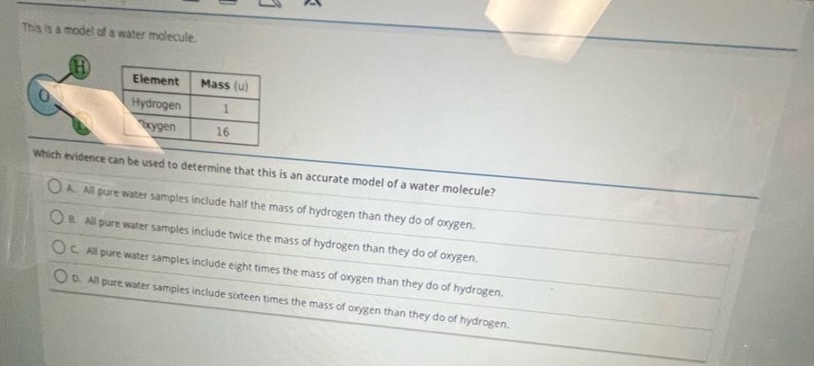 this is a model of a water molecule.\nelement mass (u)\nhydrogen 1\noxygen 16\nwhich evidence can be used to determine that this is an accurate model of a water molecule?\na. all pure water samples include half the mass of hydrogen than they do of oxygen.\nb. all pure water samples include twice the mass of hydrogen than they do of oxygen.\nc. all pure water samples include eight times the mass of oxygen than they do of hydrogen.\nd. all pure water samples include sixteen times the mass of oxygen than they do of hydrogen.