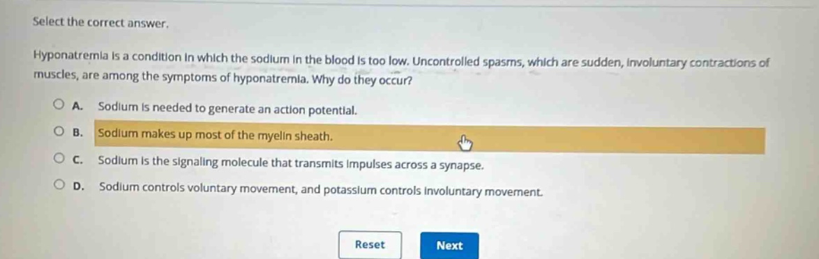 select the correct answer.\nhyponatremia is a condition in which the sodium in the blood is too low. uncontrolled spasms, which are sudden, involuntary contractions of muscles, are among the symptoms of hyponatremia. why do they occur?\na. sodium is needed to generate an action potential.\nb. sodium makes up most of the myelin sheath.\nc. sodium is the signaling molecule that transmits impulses across a synapse.\nd. sodium controls voluntary movement, and potassium controls involuntary movement.