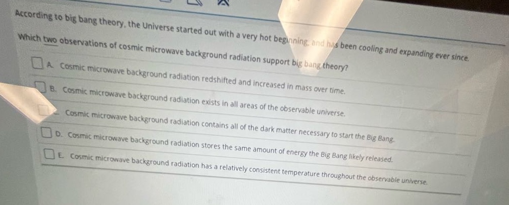 according to big bang theory, the universe started out with a very hot beginning, and has been cooling and expanding ever since. which two observations of cosmic microwave background radiation support big bang theory?\na. cosmic microwave background radiation redshifted and increased in mass over time.\nb. cosmic microwave background radiation exists in all areas of the observable universe.\nc. cosmic microwave background radiation contains all of the dark matter necessary to start the big bang.\nd. cosmic microwave background radiation stores the same amount of energy the big bang likely released.\ne. cosmic microwave background radiation has a relatively consistent temperature throughout the observable universe.