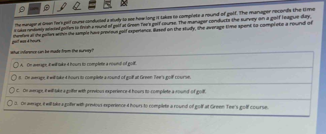the manager at green tees golf course conducted a study to see how long it takes to complete a round of golf. the manager records the time it takes randomly selected golfers to finish a round of golf at green tees golf course. the manager conducts the survey on a golf league day, therefore all the golfers within the sample have previous golf experience. based on the study, the average time spent to complete a round of golf was 4 hours.\nwhat inference can be made from the survey?\na. on average, it will take 4 hours to complete a round of golf.\nb. on average, it will take 4 hours to complete a round of golf at green tees golf course.\nc. on average, it will take a golfer with previous experience 4 hours to complete a round of golf.\nd. on average, it will take a golfer with previous experience 4 hours to complete a round of golf at green tees golf course.