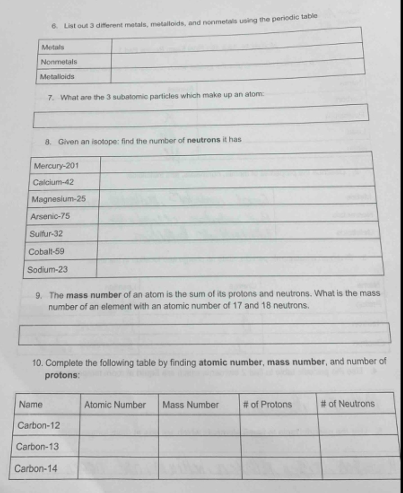 6. list out 3 different metals, metalloids, and nonmetals using the periodic table\nmetals\nnonmetals\nmetalloids\n7. what are the 3 subatomic particles which make up an atom:\n8. given an isotope: find the number of neutrons it has\nmercury - 201\ncalcium - 42\nmagnesium - 25\narsenic - 75\nsulfur - 32\ncobalt - 59\nsodium - 23\n9. the mass number of an atom is the sum of its protons and neutrons. what is the mass number of an element with an atomic number of 17 and 18 neutrons.\n10. complete the following table by finding atomic number, mass number, and number of protons:\nname atomic number mass number # of protons # of neutrons\ncarbon - 12\ncarbon - 13\ncarbon - 14