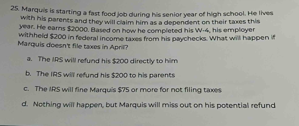 25. marquis is starting a fast food job during his senior year of high school. he lives with his parents and they will claim him as a dependent on their taxes this year. he earns $2000. based on how he completed his w - 4, his employer withheld $200 in federal income taxes from his paychecks. what will happen if marquis doesnt file taxes in april?\na. the irs will refund his $200 directly to him\nb. the irs will refund his $200 to his parents\nc. the irs will fine marquis $75 or more for not filing taxes\nd. nothing will happen, but marquis will miss out on his potential refund