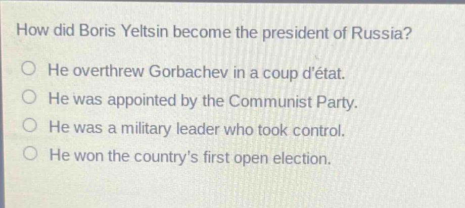how did boris yeltsin become the president of russia?\nhe overthrew gorbachev in a coup détat.\nhe was appointed by the communist party.\nhe was a military leader who took control.\nhe won the country’s first open election.