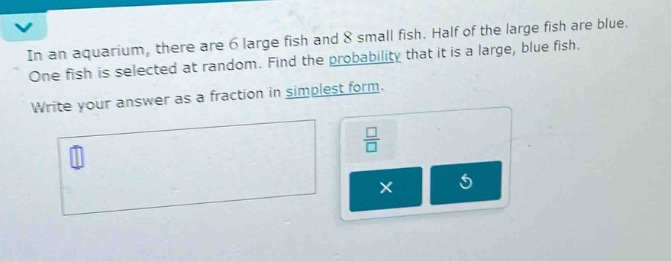 in an aquarium, there are 6 large fish and 8 small fish. half of the large fish are blue. one fish is selected at random. find the probability that it is a large, blue fish. write your answer as a fraction in simplest form.