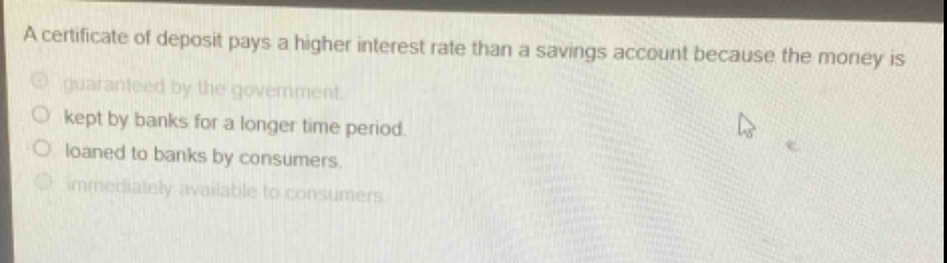 a certificate of deposit pays a higher interest rate than a savings account because the money is\n- guaranteed by the government.\n- kept by banks for a longer time period.\n- loaned to banks by consumers.\n- immediately available to consumers.