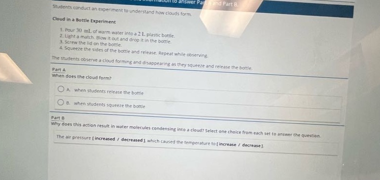 students conduct an experiment to understand how clouds form.\ncloud in a bottle experiment\n1. pour 30 ml of warm water into a 2 l plastic bottle.\n2. light a match. blow it out and drop it in the bottle.\n3. screw the lid on the bottle.\n4. squeeze the sides of the bottle and release. repeat while observing.\nthe students observe a cloud forming and disappearing as they squeeze and release the bottle.\npart a\nwhen does the cloud form?\na. when students release the bottle\nb. when students squeeze the bottle\npart b\nwhy does this action result in water molecules condensing into a cloud? select one choice from each set to answer the question.\nthe air pressure increased / decreased, which caused the temperature to increase / decrease.