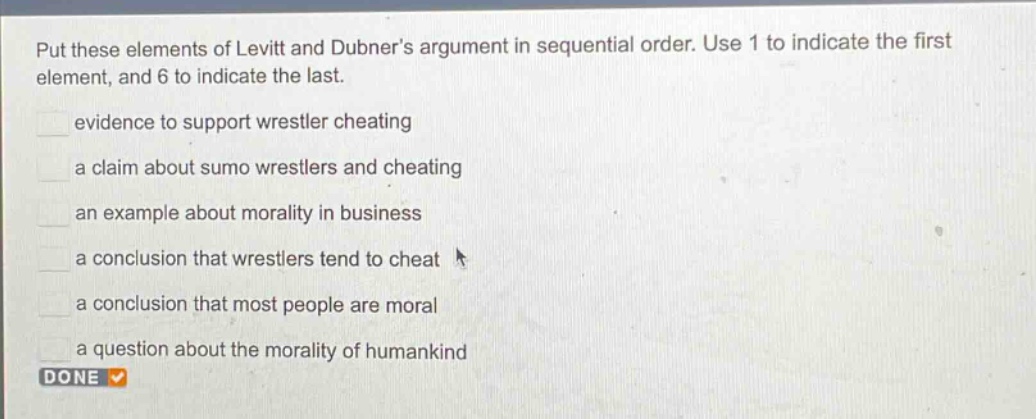 put these elements of levitt and dubners argument in sequential order. use 1 to indicate the first element, and 6 to indicate the last.\nevidence to support wrestler cheating\na claim about sumo wrestlers and cheating\nan example about morality in business\na conclusion that wrestlers tend to cheat\na conclusion that most people are moral\na question about the morality of humankind