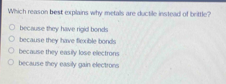 which reason best explains why metals are ductile instead of brittle?\no because they have rigid bonds\no because they have flexible bonds\no because they easily lose electrons\no because they easily gain electrons
