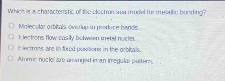 which is a characteristic of the electron sea model for metallic bonding?\no molecular orbitals overlap to produce bands.\no electrons flow easily between metal nuclei.\no electrons are in fixed positions in the orbitals.\no atomic nuclei are arranged in an irregular pattern.
