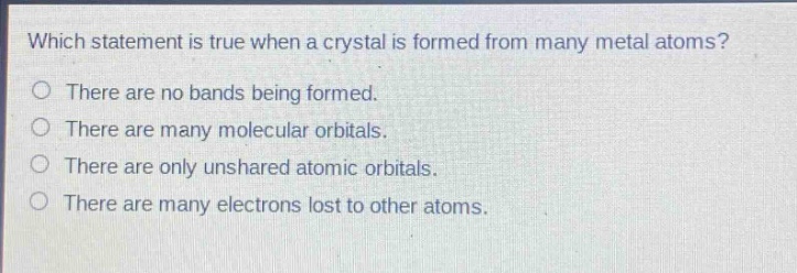 which statement is true when a crystal is formed from many metal atoms?\no there are no bands being formed.\no there are many molecular orbitals.\no there are only unshared atomic orbitals.\no there are many electrons lost to other atoms.
