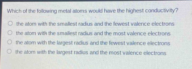 which of the following metal atoms would have the highest conductivity?\no the atom with the smallest radius and the fewest valence electrons\no the atom with the smallest radius and the most valence electrons\no the atom with the largest radius and the fewest valence electrons\no the atom with the largest radius and the most valence electrons