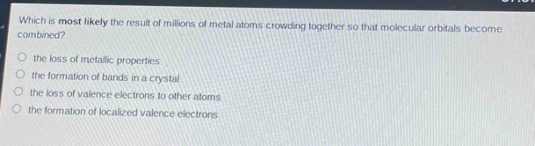 which is most likely the result of millions of metal atoms crowding together so that molecular orbitals become combined?\n- the loss of metallic properties\n- the formation of bands in a crystal\n- the loss of valence electrons to other atoms\n- the formation of localized valence electrons