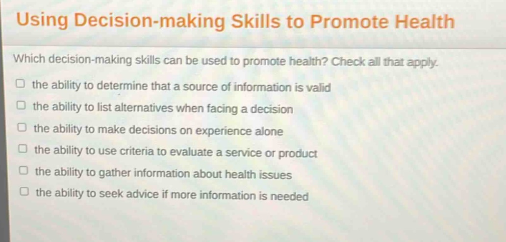 using decision - making skills to promote health\nwhich decision - making skills can be used to promote health? check all that apply.\n□ the ability to determine that a source of information is valid\n□ the ability to list alternatives when facing a decision\n□ the ability to make decisions on experience alone\n□ the ability to use criteria to evaluate a service or product\n□ the ability to gather information about health issues\n□ the ability to seek advice if more information is needed