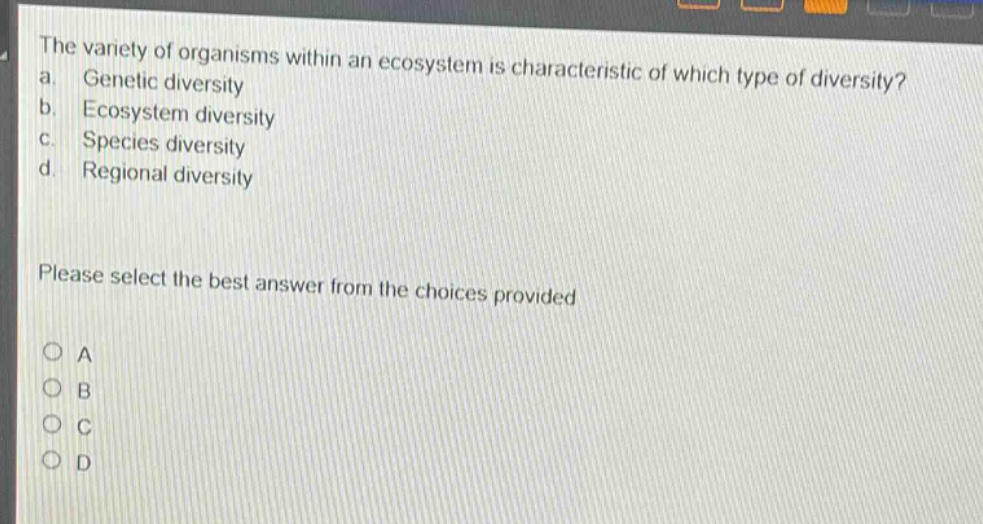 the variety of organisms within an ecosystem is characteristic of which type of diversity?\na. genetic diversity\nb. ecosystem diversity\nc. species diversity\nd. regional diversity\nplease select the best answer from the choices provided\no a\no b\no c\no d