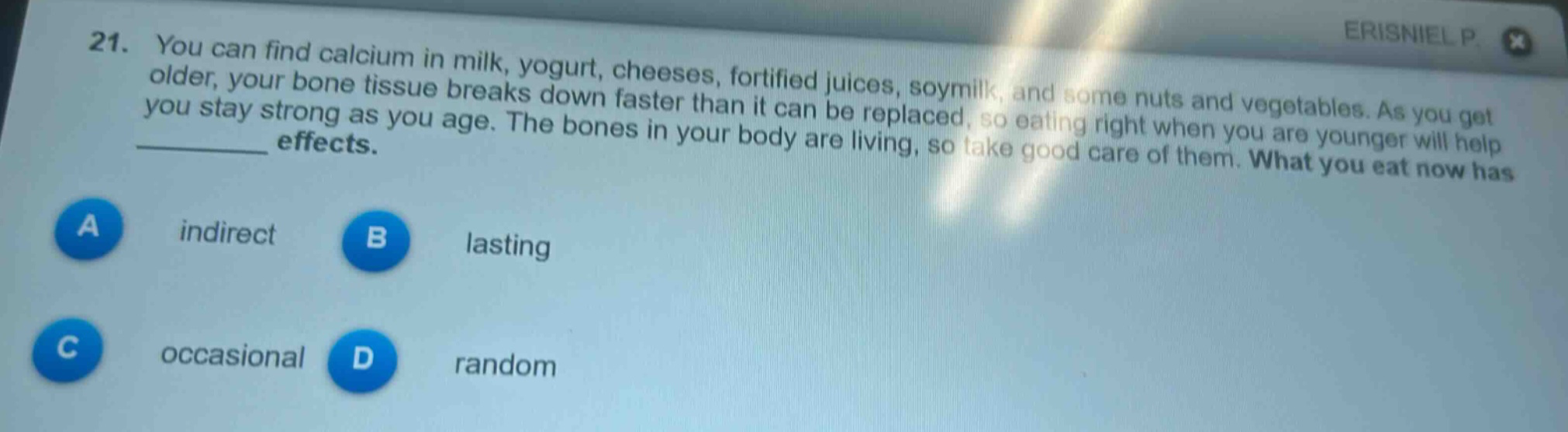 21. you can find calcium in milk, yogurt, cheeses, fortified juices, soymilk, and some nuts and vegetables. as you get older, your bone tissue breaks down faster than it can be replaced, so eating right when you are younger will help you stay strong as you age. the bones in your body are living, so take good care of them. what you eat now has ______ effects.\na indirect\nb lasting\nc occasional\nd random