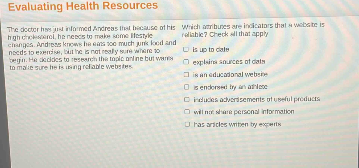 evaluating health resources\nthe doctor has just informed andreas that because of his high cholesterol, he needs to make some lifestyle changes. andreas knows he eats too much junk food and needs to exercise, but he is not really sure where to begin. he decides to research the topic online but wants to make sure he is using reliable websites.\nwhich attributes are indicators that a website is reliable? check all that apply\n□ is up to date\n□ explains sources of data\n□ is an educational website\n□ is endorsed by an athlete\n□ includes advertisements of useful products\n□ will not share personal information\n□ has articles written by experts