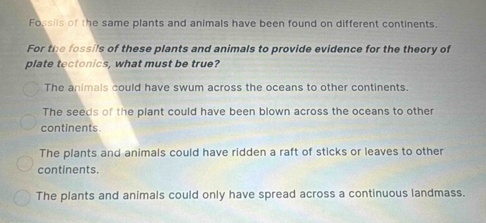 fossils of the same plants and animals have been found on different continents. for the fossils of these plants and animals to provide evidence for the theory of plate tectonics, what must be true? the animals could have swum across the oceans to other continents. the seeds of the plant could have been blown across the oceans to other continents. the plants and animals could have ridden a raft of sticks or leaves to other continents. the plants and animals could only have spread across a continuous landmass.
