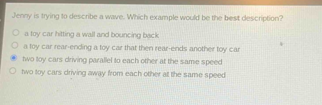jenny is trying to describe a wave. which example would be the best description?\n○ a toy car hitting a wall and bouncing back\n○ a toy car rear - ending a toy car that then rear - ends another toy car\n○ two toy cars driving parallel to each other at the same speed\n○ two toy cars driving away from each other at the same speed