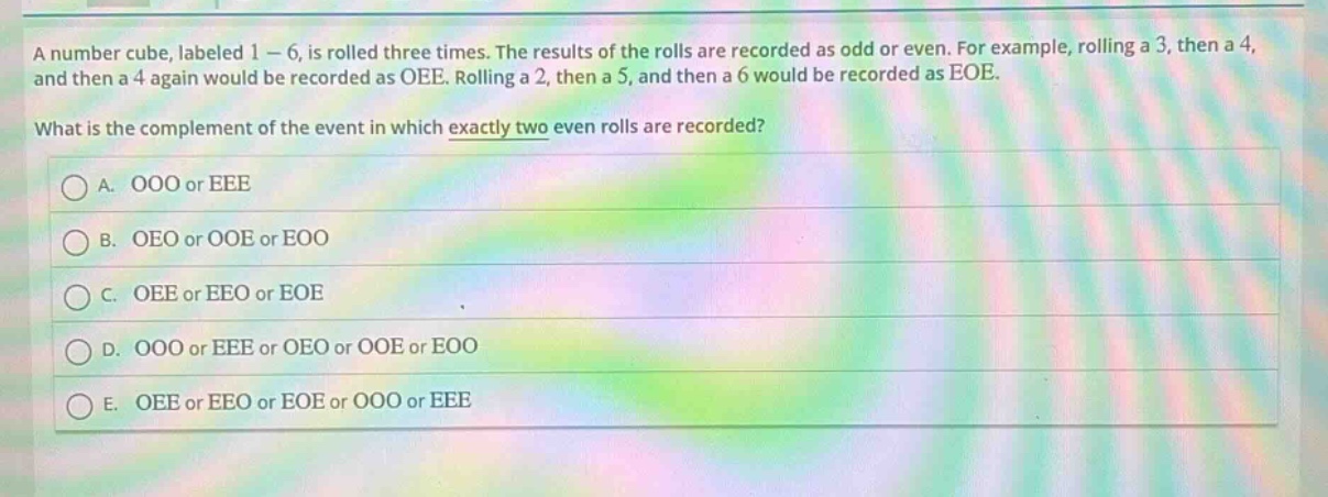 a number cube, labeled 1 - 6, is rolled three times. the results of the rolls are recorded as odd or even. for example, rolling a 3, then a 4, and then a 4 again would be recorded as oee. rolling a 2, then a 5, and then a 6 would be recorded as eoe. what is the complement of the event in which exactly two even rolls are recorded? a. ooo or eee b. oeo or ooe or eoo c. oee or eeo or eoe d. ooo or eee or oeo or ooe or eoo e. oee or eeo or eoe or ooo or eee