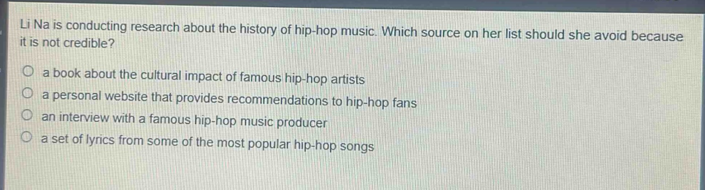li na is conducting research about the history of hip - hop music. which source on her list should she avoid because it is not credible?\no a book about the cultural impact of famous hip - hop artists\no a personal website that provides recommendations to hip - hop fans\no an interview with a famous hip - hop music producer\no a set of lyrics from some of the most popular hip - hop songs
