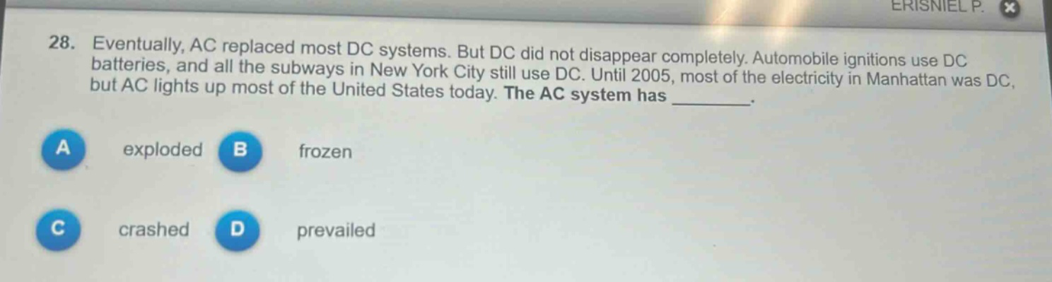 28. eventually, ac replaced most dc systems. but dc did not disappear completely. automobile ignitions use dc batteries, and all the subways in new york city still use dc. until 2005, most of the electricity in manhattan was dc, but ac lights up most of the united states today. the ac system has _________.\na exploded b frozen\nc crashed d prevailed