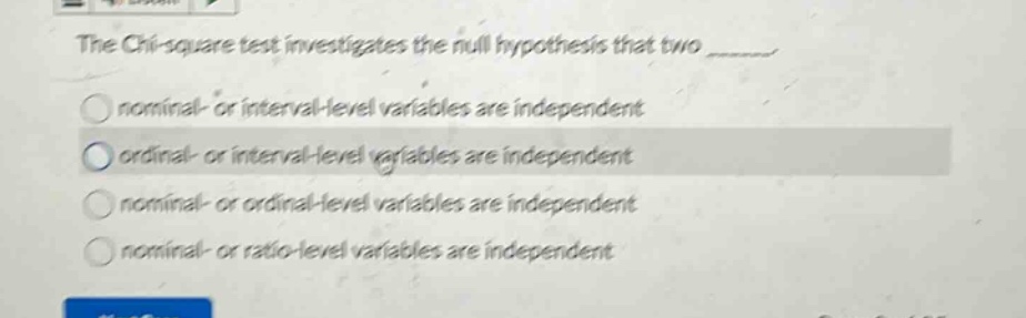 the chi - square test investigates the null hypothesis that two ______\nnominal - or interval - level variables are independent\nordinal - or interval - level variables are independent\nnominal - or ordinal - level variables are independent\nnominal - or ratio - level variables are independent