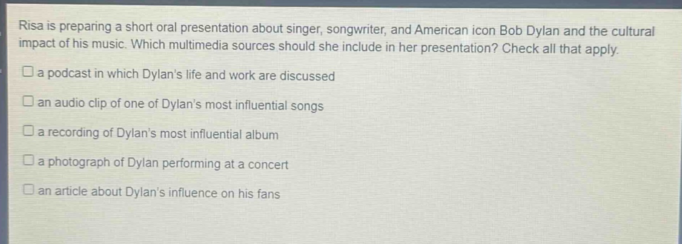risa is preparing a short oral presentation about singer, songwriter, and american icon bob dylan and the cultural impact of his music. which multimedia sources should she include in her presentation? check all that apply.\n□ a podcast in which dylan’s life and work are discussed\n□ an audio clip of one of dylan’s most influential songs\n□ a recording of dylan’s most influential album\n□ a photograph of dylan performing at a concert\n□ an article about dylan’s influence on his fans