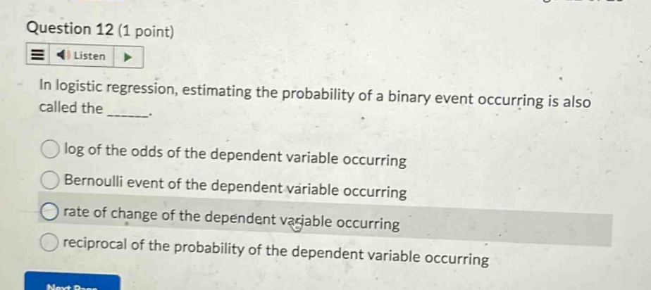 question 12 (1 point)\nlisten\nin logistic regression, estimating the probability of a binary event occurring is also called the ______.\nlog of the odds of the dependent variable occurring\nbernoulli event of the dependent variable occurring\nrate of change of the dependent variable occurring\nreciprocal of the probability of the dependent variable occurring