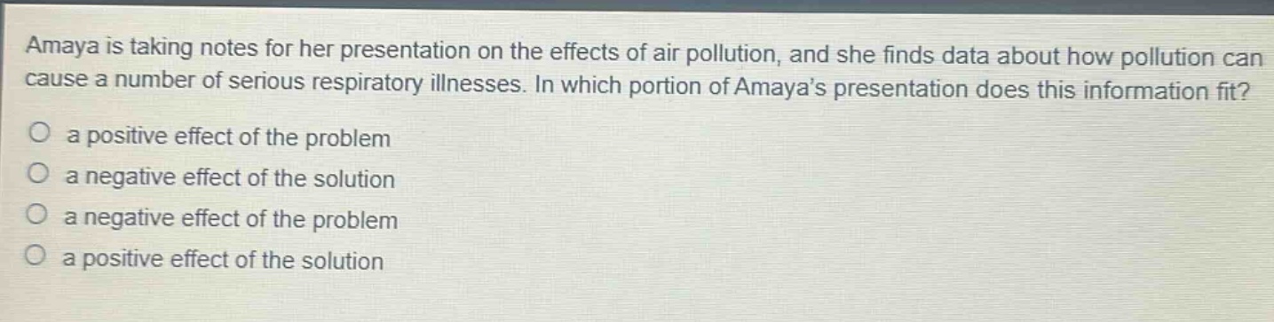amaya is taking notes for her presentation on the effects of air pollution, and she finds data about how pollution can cause a number of serious respiratory illnesses. in which portion of amayas presentation does this information fit?\no a positive effect of the problem\no a negative effect of the solution\no a negative effect of the problem\no a positive effect of the solution