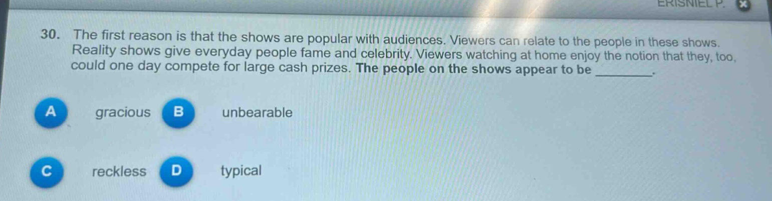 30. the first reason is that the shows are popular with audiences. viewers can relate to the people in these shows. reality shows give everyday people fame and celebrity. viewers watching at home enjoy the notion that they, too, could one day compete for large cash prizes. the people on the shows appear to be _________.\na gracious b unbearable\nc reckless d typical