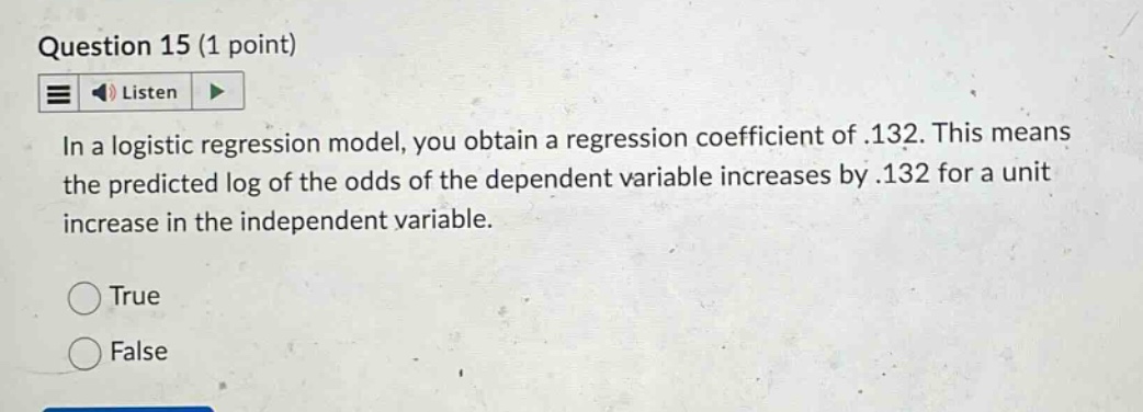 question 15 (1 point)\nlisten\nin a logistic regression model, you obtain a regression coefficient of .132. this means the predicted log of the odds of the dependent variable increases by .132 for a unit increase in the independent variable.\ntrue\nfalse