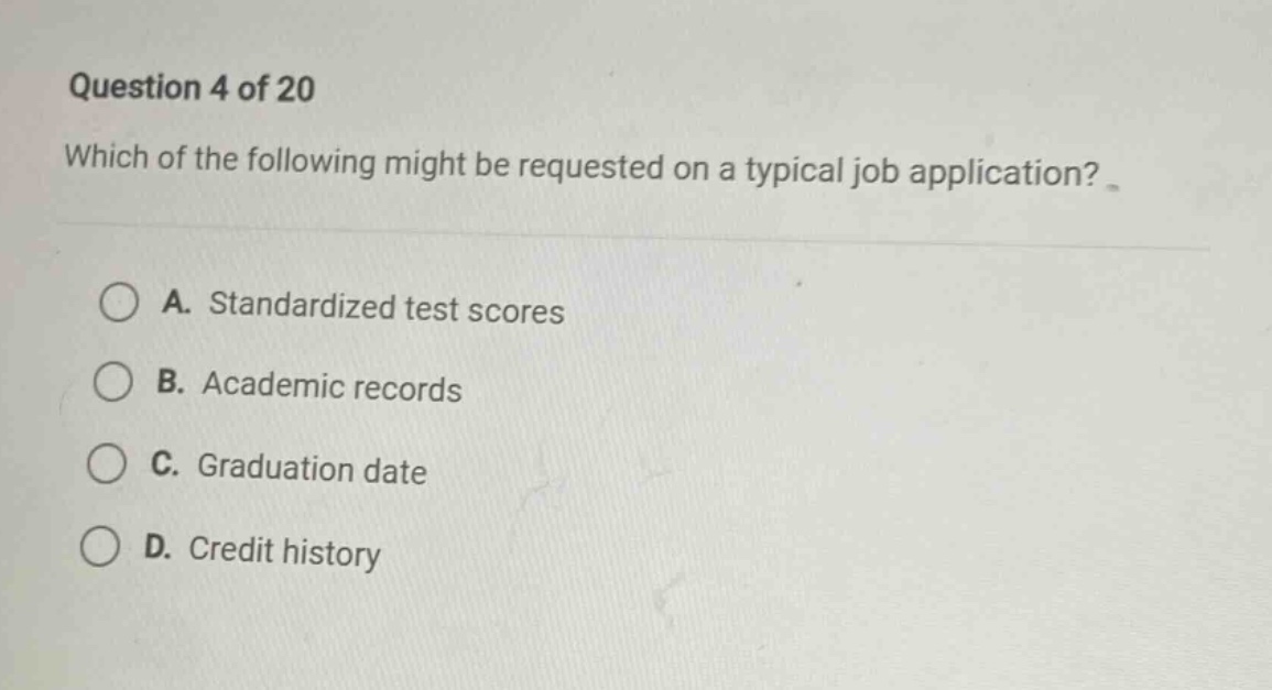 question 4 of 20\nwhich of the following might be requested on a typical job application?\na. standardized test scores\nb. academic records\nc. graduation date\nd. credit history