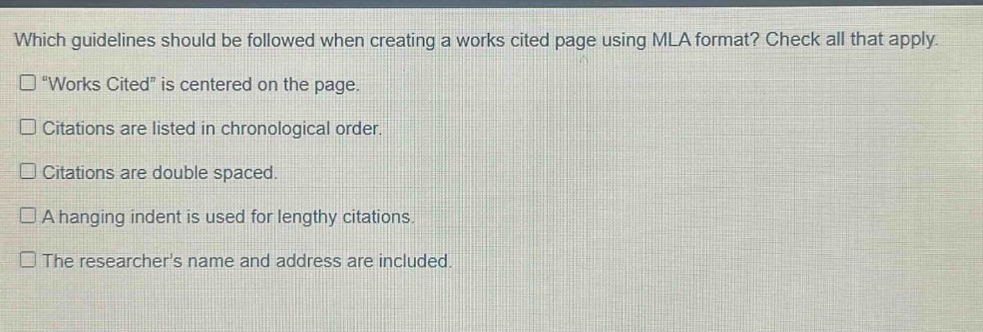 which guidelines should be followed when creating a works cited page using mla format? check all that apply. \works cited\ is centered on the page. citations are listed in chronological order. citations are double spaced. a hanging indent is used for lengthy citations. the researcher’s name and address are included.
