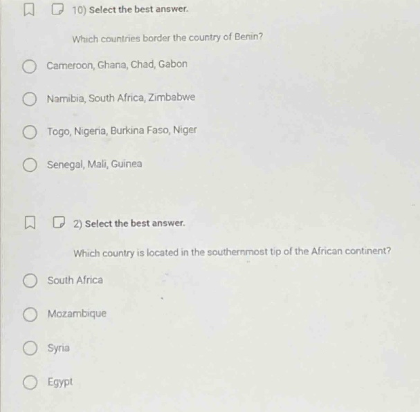 10) select the best answer. which countries border the country of benin? \ncameroon, ghana, chad, gabon \nnamibia, south africa, zimbabwe \ntogo, nigeria, burkina faso, niger \nsenegal, mali, guinea \n\n2) select the best answer. which country is located in the southernmost tip of the african continent? \nsouth africa \nmozambique \nsyria \negypt