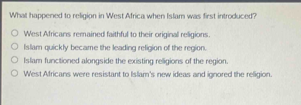 what happened to religion in west africa when islam was first introduced?\no west africans remained faithful to their original religions.\no islam quickly became the leading religion of the region.\no islam functioned alongside the existing religions of the region.\no west africans were resistant to islams new ideas and ignored the religion.