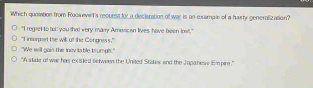 which quotation from roosevelts request for a declaration of war is an example of a hasty generalization?\no \i regret to tell you that very many american lives have been lost.\\no \i interpret the will of the congress.\\no \we will gain the inevitable triumph.\\no \a state of war has existed between the united states and the japanese empire.\
