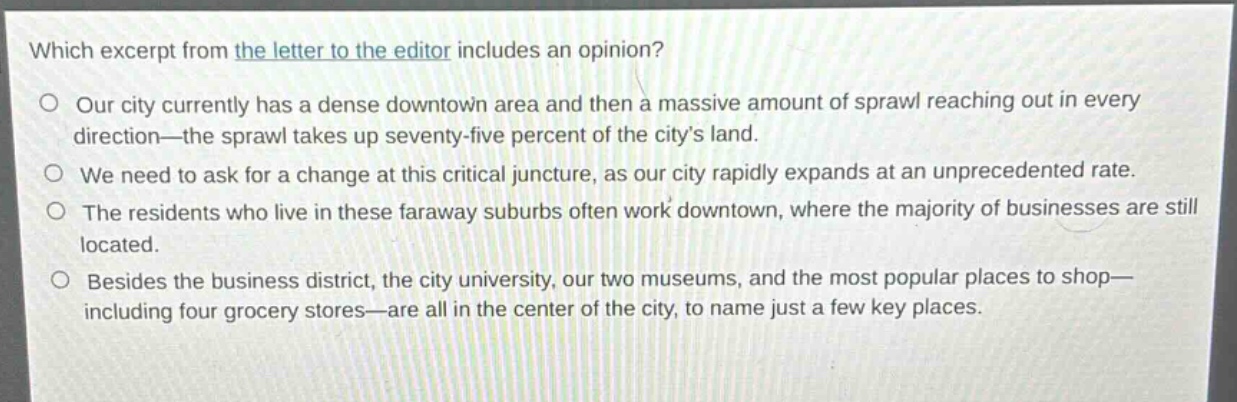 which excerpt from the letter to the editor includes an opinion?\no our city currently has a dense downtown area and then a massive amount of sprawl reaching out in every direction—the sprawl takes up seventy - five percent of the citys land.\no we need to ask for a change at this critical juncture, as our city rapidly expands at an unprecedented rate.\no the residents who live in these faraway suburbs often work downtown, where the majority of businesses are still located.\no besides the business district, the city university, our two museums, and the most popular places to shop—including four grocery stores—are all in the center of the city, to name just a few key places.
